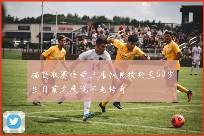 福岛联赛传奇三浦知良续约至60岁生日前夕展现不老传奇