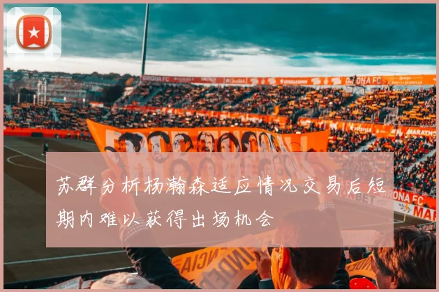 苏群分析杨瀚森适应情况交易后短期内难以获得出场机会