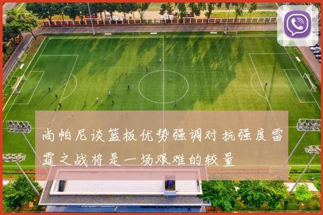 尚帕尼谈篮板优势强调对抗强度雷霆之战将是一场艰难的较量