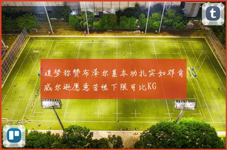 追梦称赞布泽尔基本功扎实如邓肯威尔逊愿意苦练下限可比KG