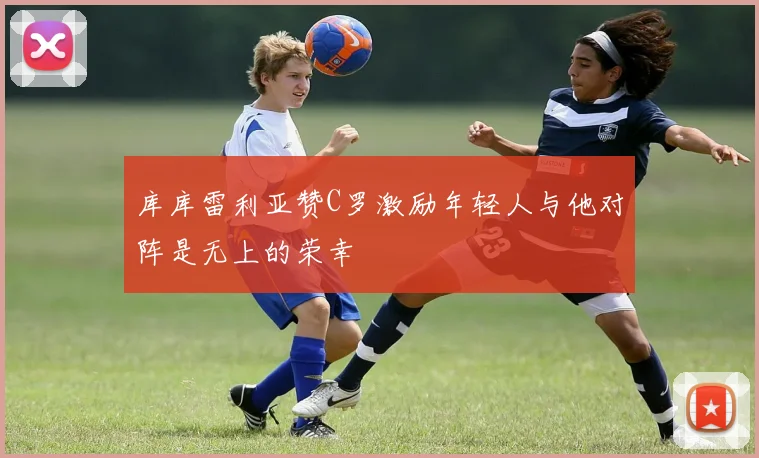库库雷利亚赞C罗激励年轻人与他对阵是无上的荣幸