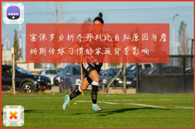 富保罗分析乔丹科比自私原因与詹姆斯传球习惯的家庭背景影响