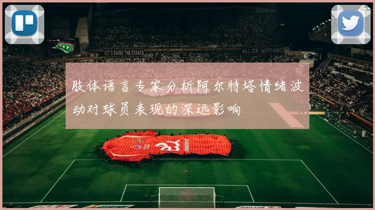 肢体语言专家分析阿尔特塔情绪波动对球员表现的深远影响