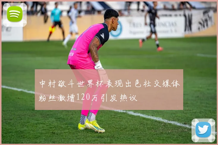 中村敬斗世界杯表现出色社交媒体粉丝激增120万引发热议