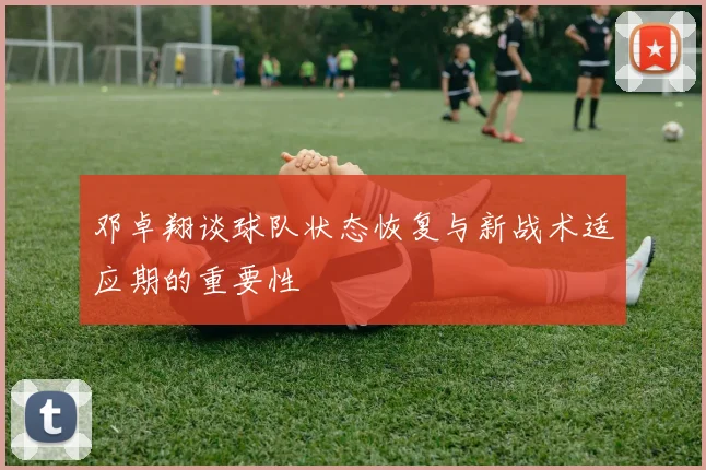 邓卓翔谈球队状态恢复与新战术适应期的重要性