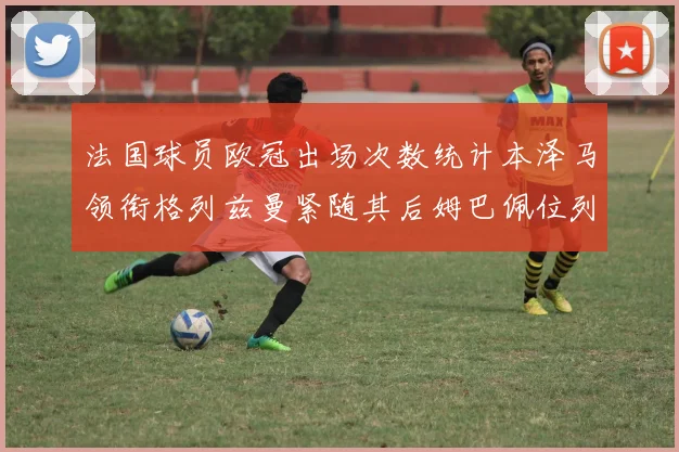 法国球员欧冠出场次数统计本泽马领衔格列兹曼紧随其后姆巴佩位列第五