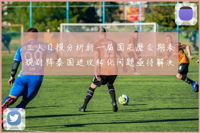 工人日报分析新一届国足磨合期表现对阵泰国进攻转化问题亟待解决
