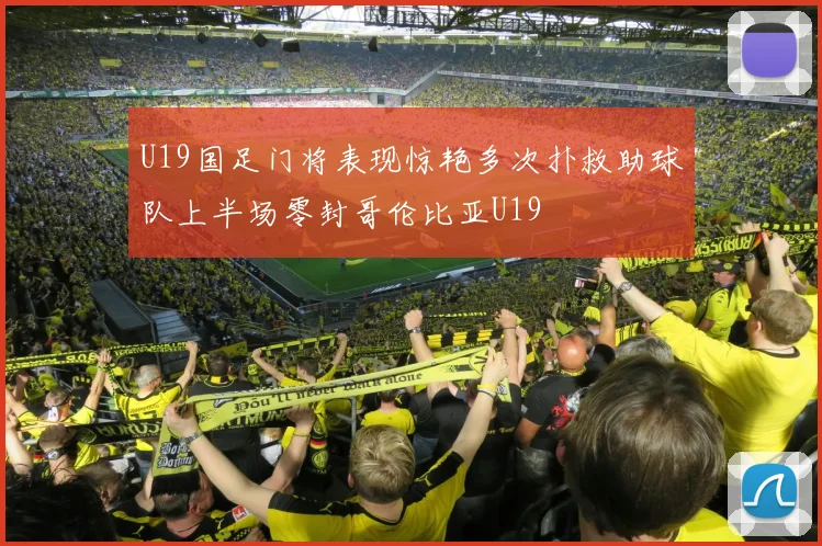 U19国足门将表现惊艳多次扑救助球队上半场零封哥伦比亚U19
