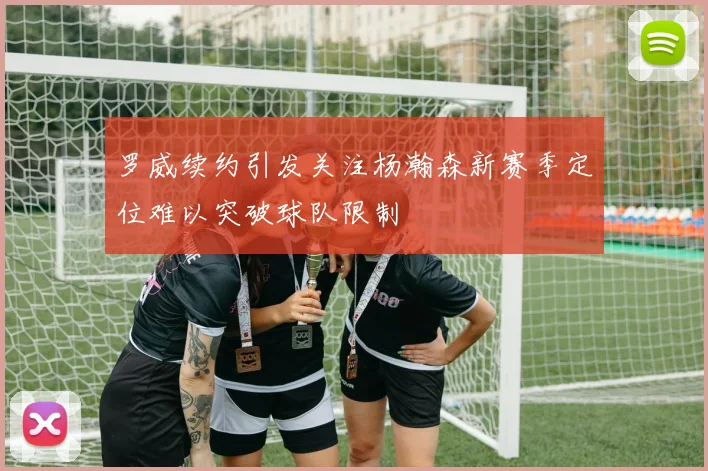 罗威续约引发关注杨瀚森新赛季定位难以突破球队限制