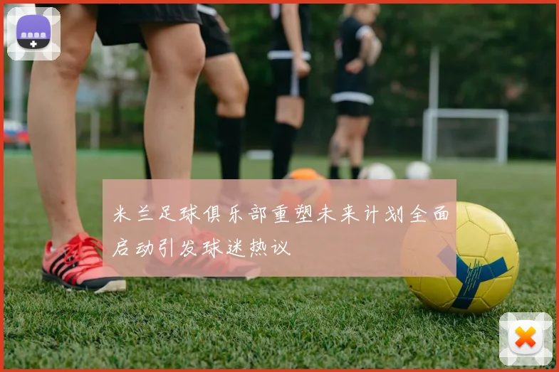 米兰足球俱乐部重塑未来计划全面启动引发球迷热议
