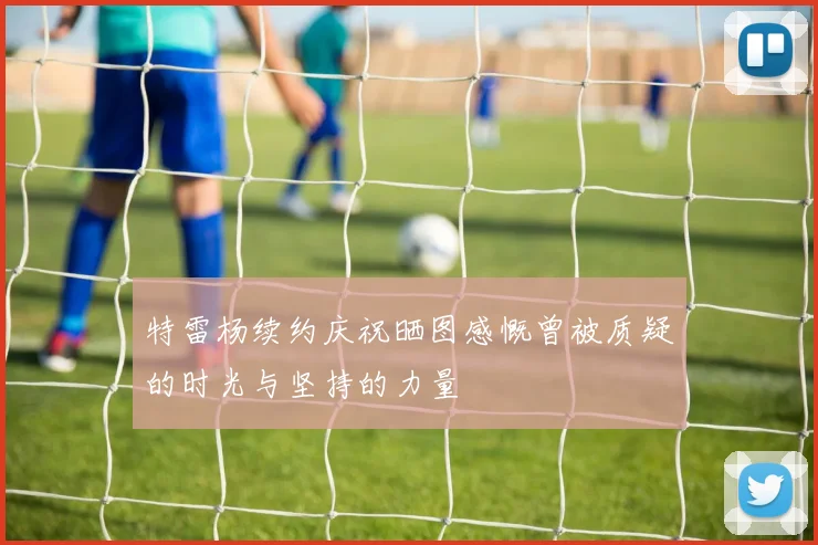 特雷杨续约庆祝晒图感慨曾被质疑的时光与坚持的力量