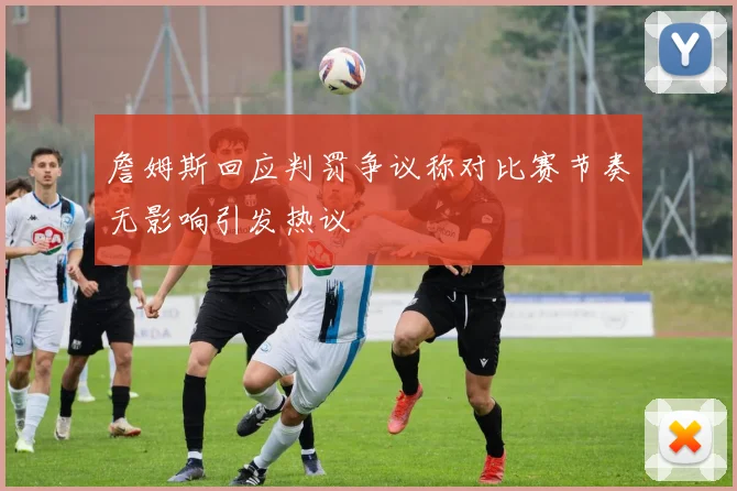 詹姆斯回应判罚争议称对比赛节奏无影响引发热议