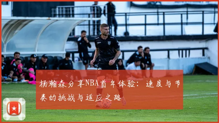 杨瀚森分享NBA首年体验：速度与节奏的挑战与适应之路