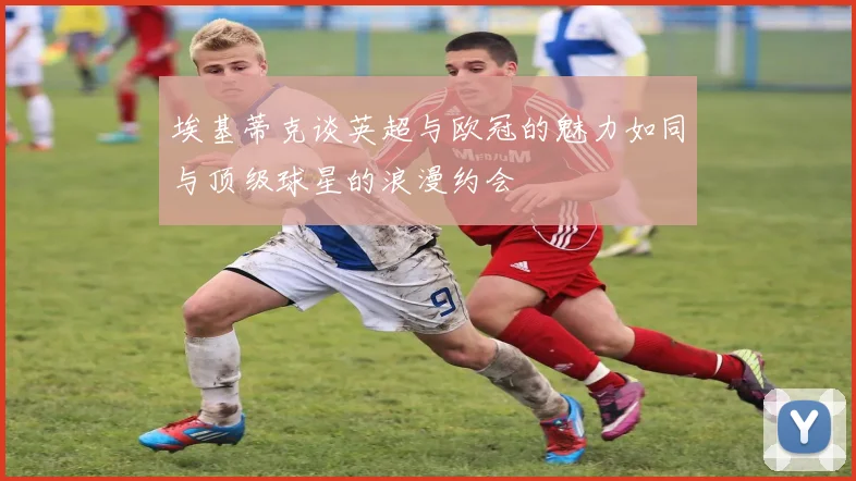 埃基蒂克谈英超与欧冠的魅力如同与顶级球星的浪漫约会