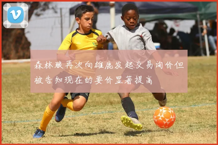 森林狼再次向雄鹿发起交易询价但被告知现在的要价显著提高