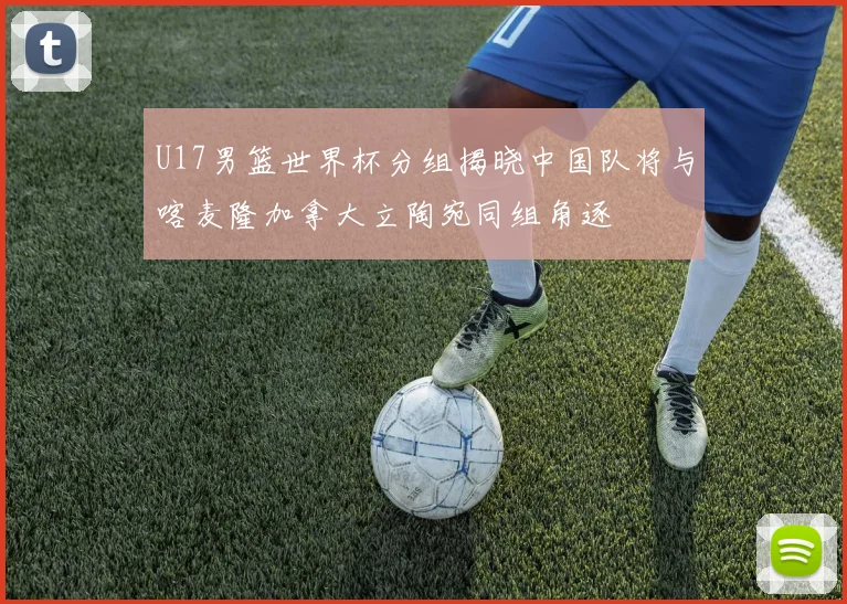 U17男篮世界杯分组揭晓中国队将与喀麦隆加拿大立陶宛同组角逐