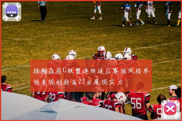 杨瀚森在G联盟逐渐适应赛场风格单场表现创新高22分展现实力