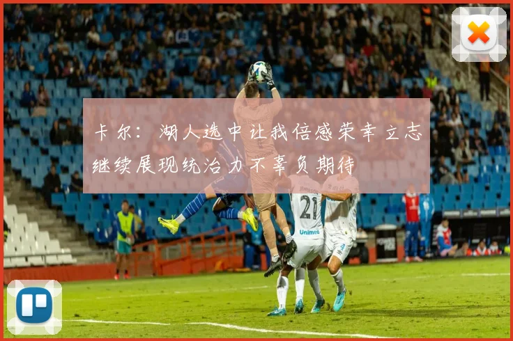 卡尔：湖人选中让我倍感荣幸立志继续展现统治力不辜负期待